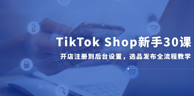TikTok Shop新手30课，开店注册到后台设置，选品发布全流程教学-百盟网