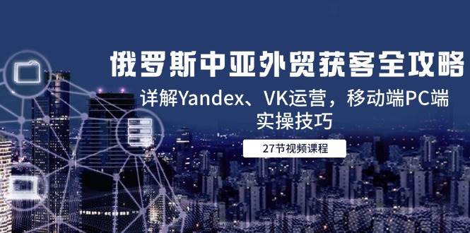 （14959期）俄罗斯中亚外贸获客全攻略，详解Yandex、VK运营，移动端PC端实操技巧-百盟网