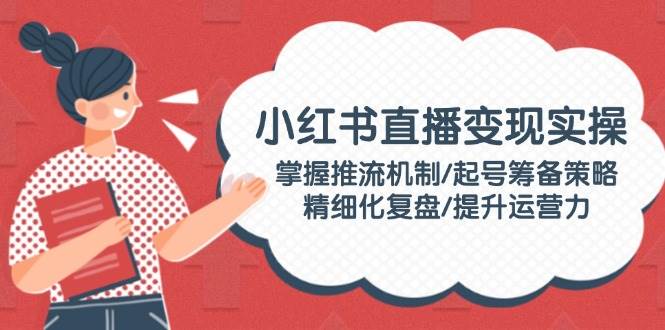 （14189期）小红书直播变现实操：掌握推流机制/起号筹备策略/精细化复盘/提升运营力-百盟网