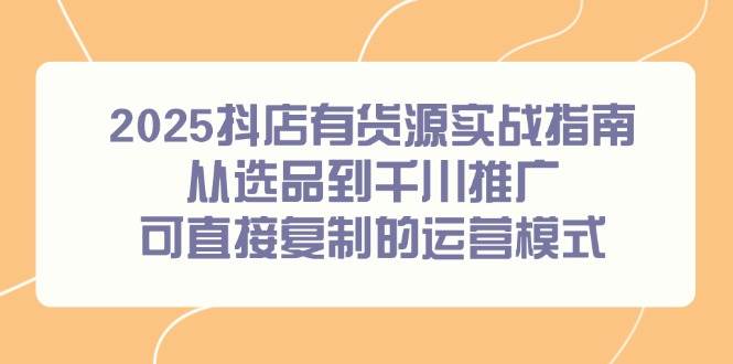 （14983期）2025抖店有货源实战指南，从选品到千川推广，可直接复制的运营模式-百盟网