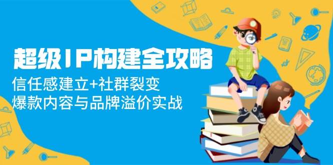 （14747期）超级IP构建全攻略：信任感建立+社群裂变，爆款内容与品牌溢价实战-百盟网