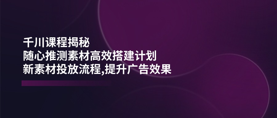 （14317期）千川课程揭秘：随心推测素材高效搭建计划,新素材投放流程,提升广告效果-百盟网
