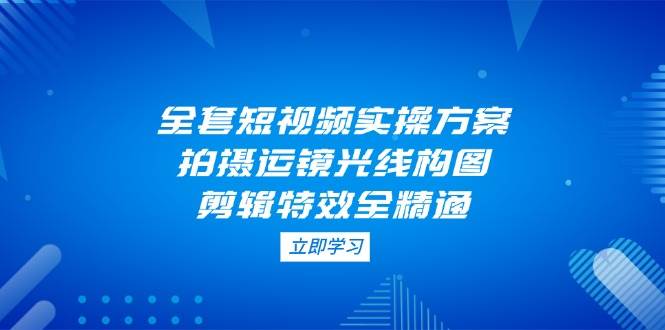 （14465期）全套短视频实操方案，拍摄运镜光线构图，剪辑特效全精通-百盟网