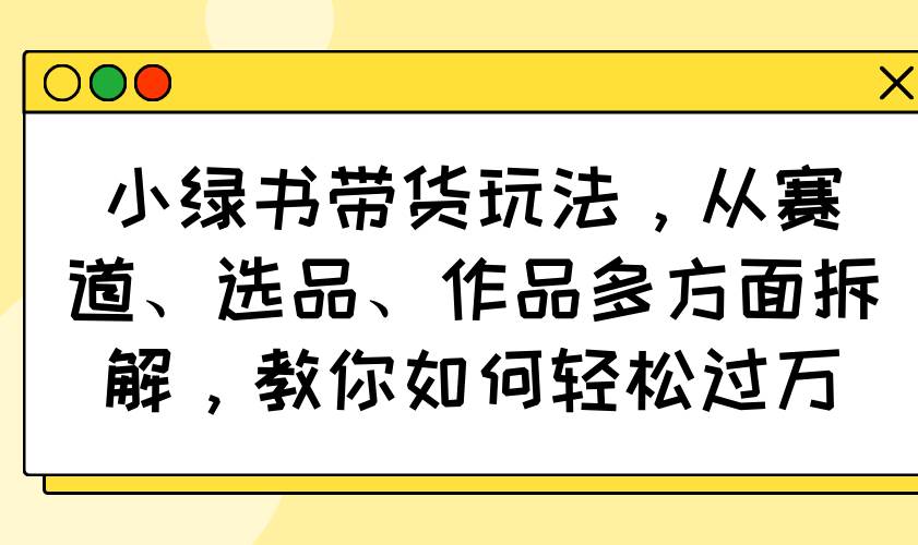 （14537期）小绿书带货玩法，从赛道、选品、作品多方面拆解，教你如何轻松过万-百盟网