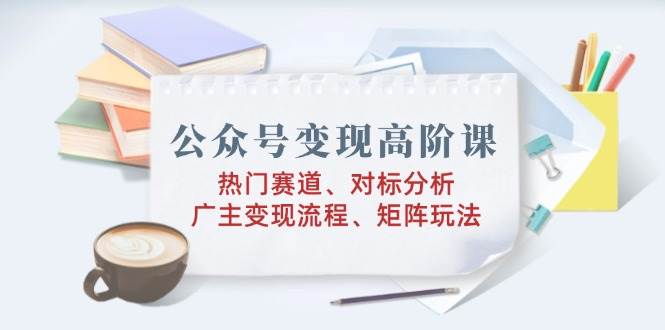 （14177期）公众号变现高阶课：热门赛道、对标分析、广告主变现流程、矩阵玩法-百盟网